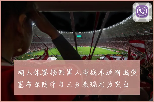 湖人休赛期侧翼人海战术逐渐成型塞布尔防守与三分表现尤为突出