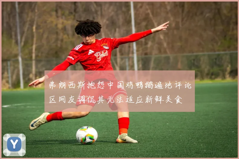 弗朗西斯抱怨中国鸡鸭鹅遍地评论区网友调侃其无法适应新鲜美食