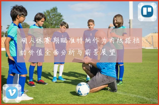 湖人休赛期瞄准特纳作为内线搭档的价值全面分析与前景展望