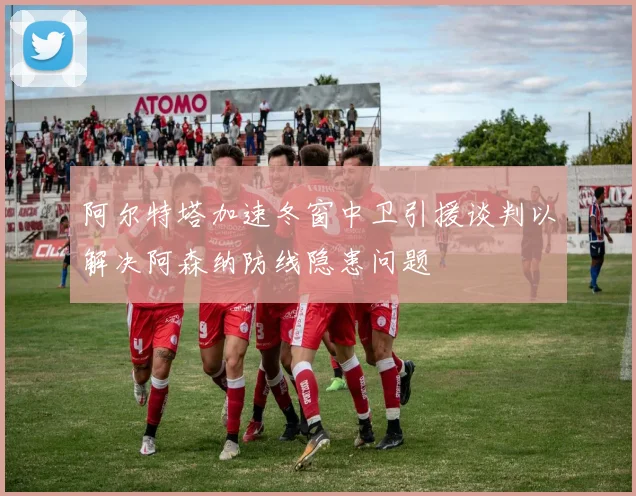 阿尔特塔加速冬窗中卫引援谈判以解决阿森纳防线隐患问题
